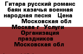 Гитара русский романс баян казачья военная народная песня › Цена ­ 6 000 - Московская обл., Москва г. Услуги » Организация праздников   . Московская обл.